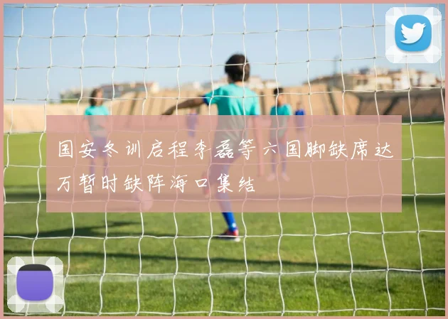 国安冬训启程李磊等六国脚缺席达万暂时缺阵海口集结