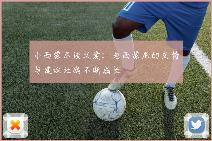 小西蒙尼谈父爱：老西蒙尼的支持与建议让我不断成长