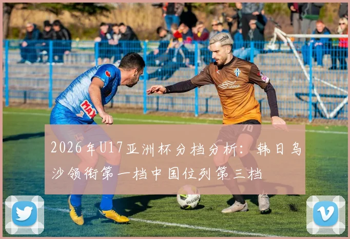 2026年U17亚洲杯分档分析：韩日乌沙领衔第一档中国位列第三档