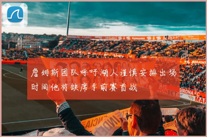 詹姆斯团队呼吁湖人谨慎安排出场时间他将缺席季前赛首战