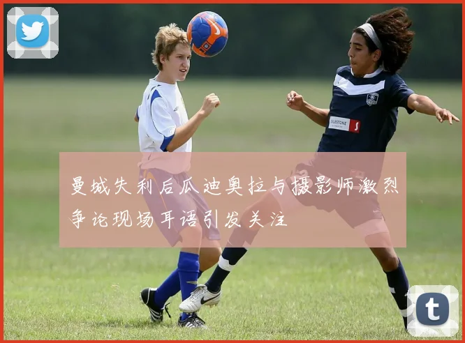 曼城失利后瓜迪奥拉与摄影师激烈争论现场耳语引发关注