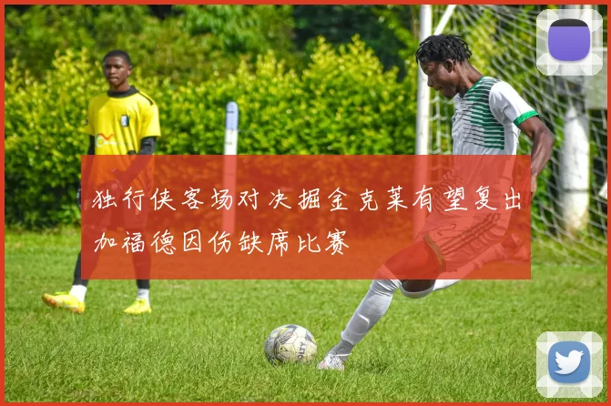 独行侠客场对决掘金克莱有望复出加福德因伤缺席比赛