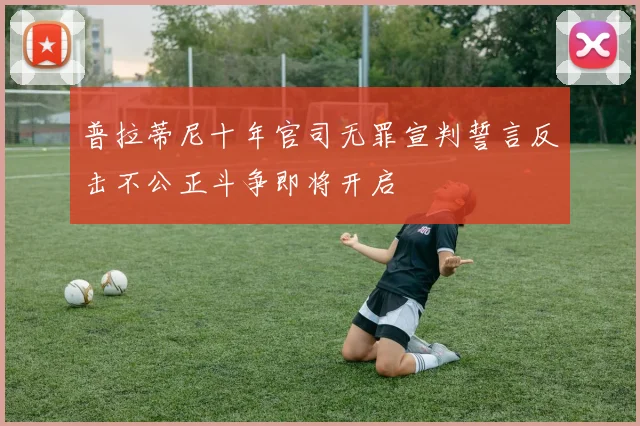 普拉蒂尼十年官司无罪宣判誓言反击不公正斗争即将开启