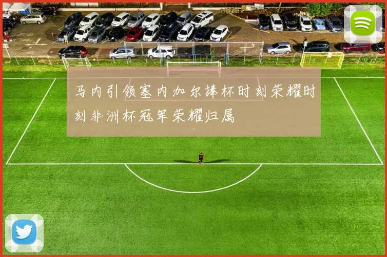 马内引领塞内加尔捧杯时刻荣耀时刻非洲杯冠军荣耀归属