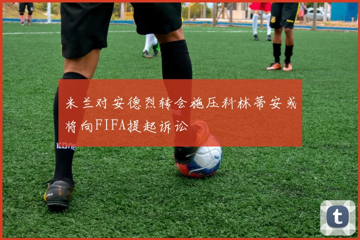 米兰对安德烈转会施压科林蒂安或将向FIFA提起诉讼