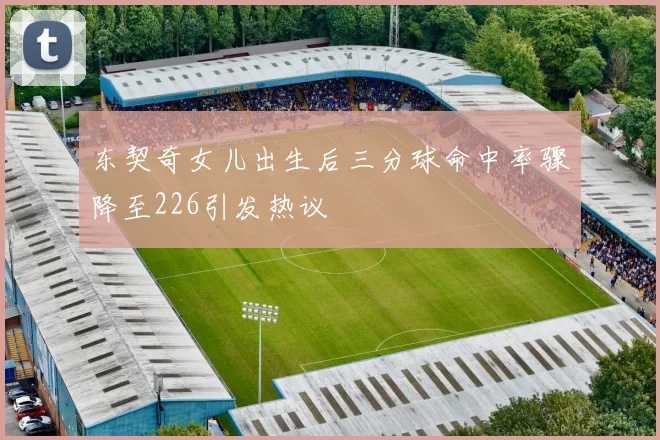 东契奇女儿出生后三分球命中率骤降至226引发热议