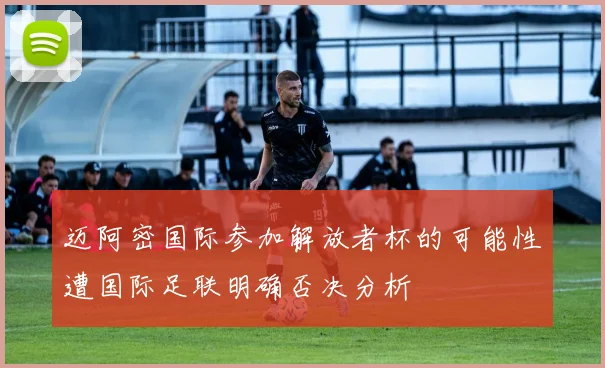 迈阿密国际参加解放者杯的可能性遭国际足联明确否决分析