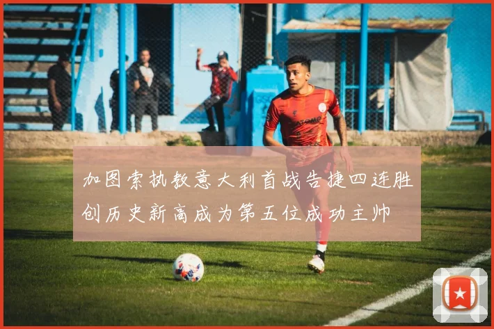 加图索执教意大利首战告捷四连胜创历史新高成为第五位成功主帅