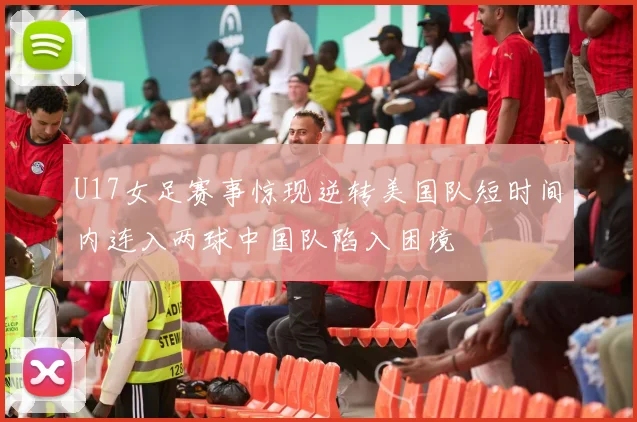 U17女足赛事惊现逆转美国队短时间内连入两球中国队陷入困境