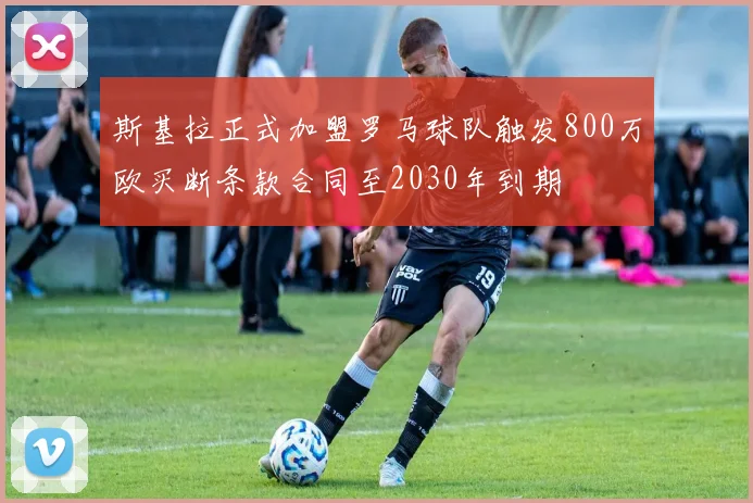 斯基拉正式加盟罗马球队触发800万欧买断条款合同至2030年到期