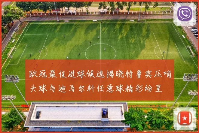 欧冠最佳进球候选揭晓特鲁宾压哨头球与迪马尔科任意球精彩纷呈