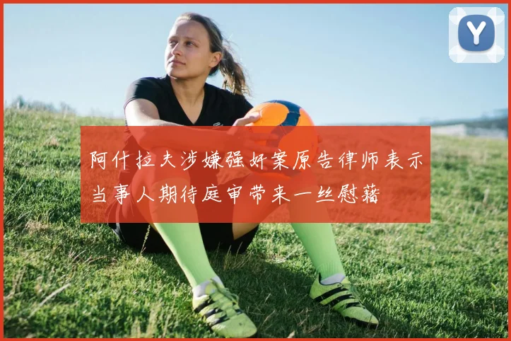 阿什拉夫涉嫌强奸案原告律师表示当事人期待庭审带来一丝慰藉